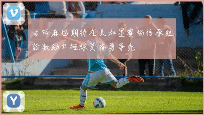 吉田麻也期待在美加墨赛场传承经验激励年轻球员奋勇争先