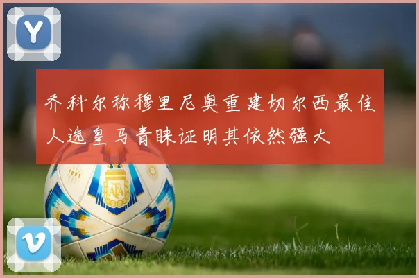 乔科尔称穆里尼奥重建切尔西最佳人选皇马青睐证明其依然强大