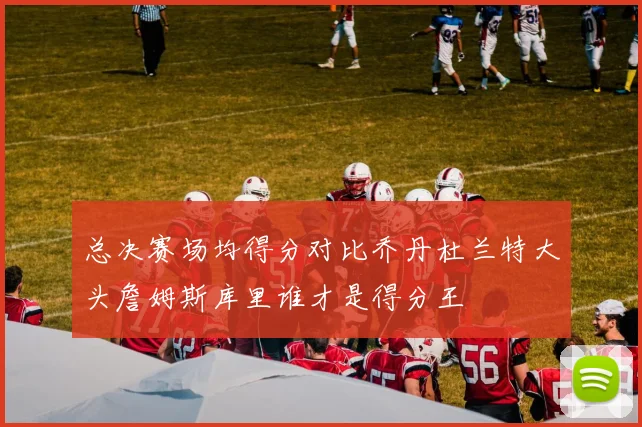 总决赛场均得分对比乔丹杜兰特大头詹姆斯库里谁才是得分王