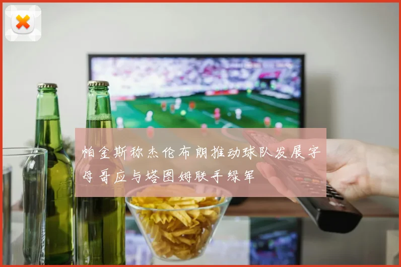 帕金斯称杰伦布朗推动球队发展字母哥应与塔图姆联手绿军
