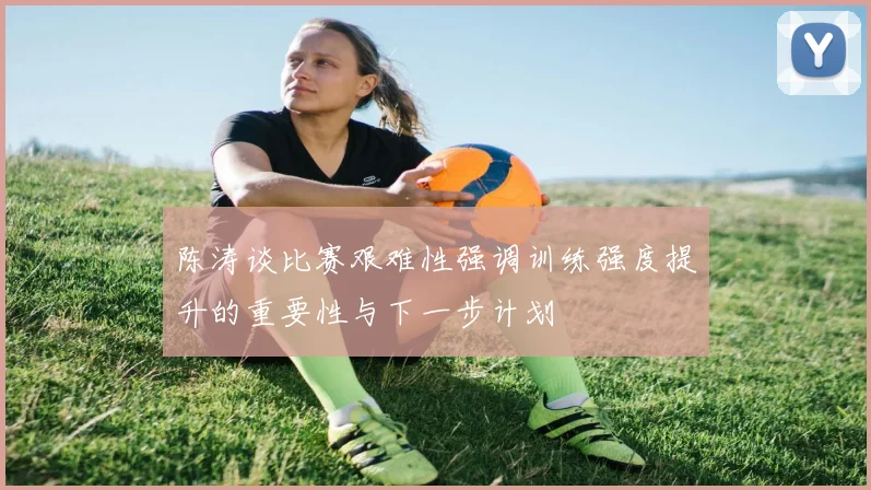 陈涛谈比赛艰难性强调训练强度提升的重要性与下一步计划