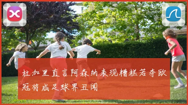 杜加里直言阿森纳表现糟糕若夺欧冠将成足球界丑闻