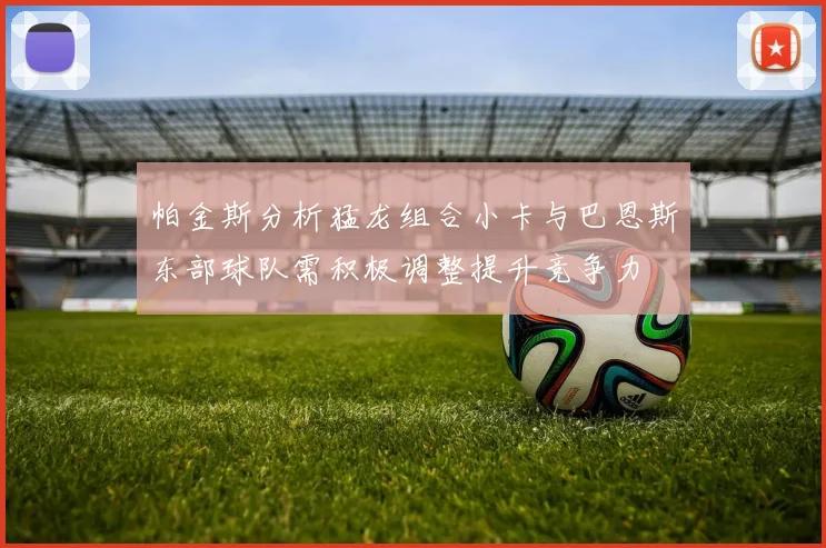 帕金斯分析猛龙组合小卡与巴恩斯东部球队需积极调整提升竞争力