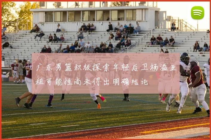 广东男篮积极探索年轻后卫杨溢互租可能性尚未得出明确结论