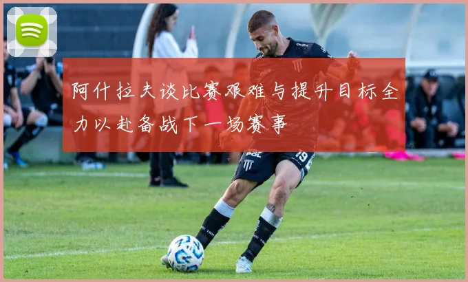 阿什拉夫谈比赛艰难与提升目标全力以赴备战下一场赛事
