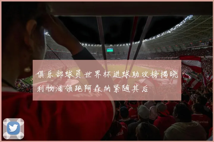 俱乐部球员世界杯进球助攻榜揭晓利物浦领跑阿森纳紧随其后
