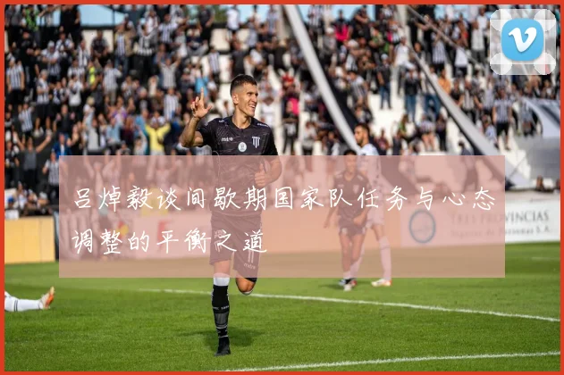 吕焯毅谈间歇期国家队任务与心态调整的平衡之道