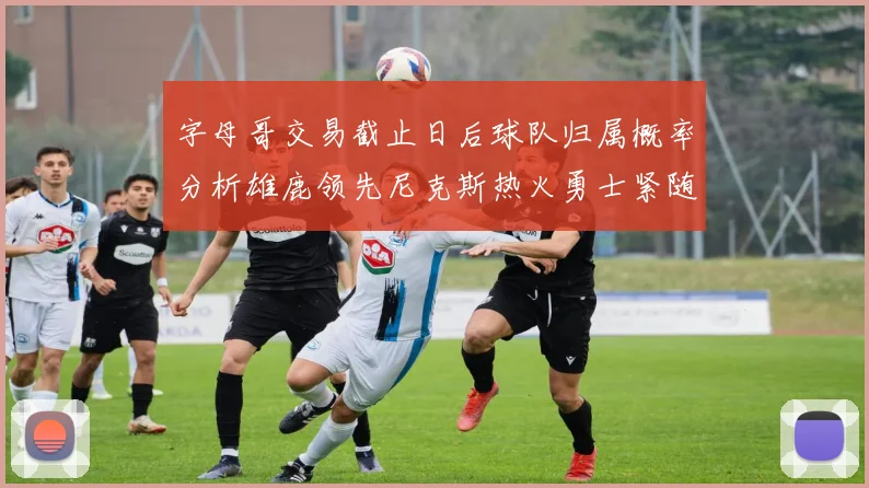 字母哥交易截止日后球队归属概率分析雄鹿领先尼克斯热火勇士紧随其后