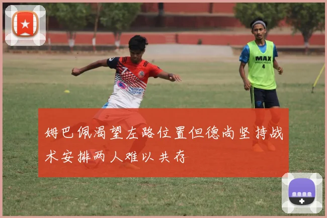 姆巴佩渴望左路位置但德尚坚持战术安排两人难以共存