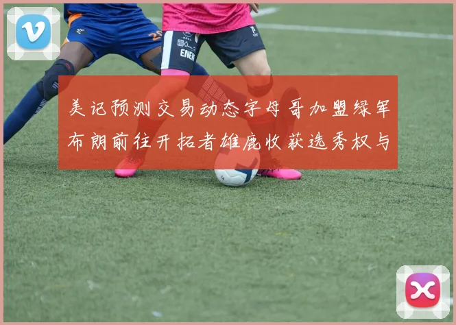 美记预测交易动态字母哥加盟绿军布朗前往开拓者雄鹿收获选秀权与年轻球员