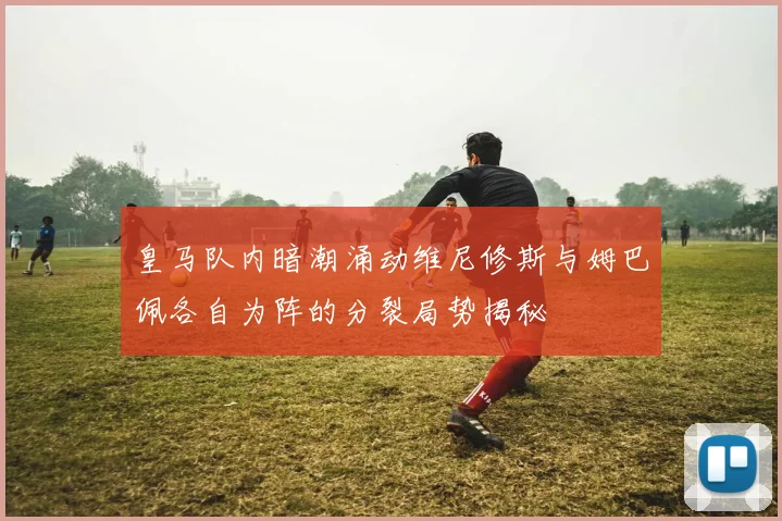 皇马队内暗潮涌动维尼修斯与姆巴佩各自为阵的分裂局势揭秘