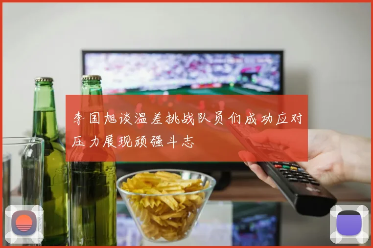 李国旭谈温差挑战队员们成功应对压力展现顽强斗志