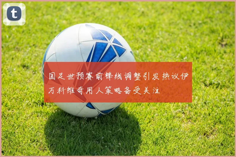 国足世预赛前锋线调整引发热议伊万科维奇用人策略备受关注