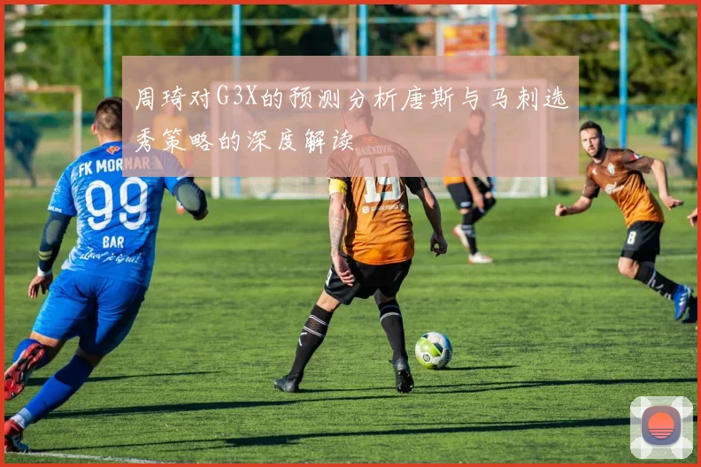 周琦对G3X的预测分析唐斯与马刺选秀策略的深度解读