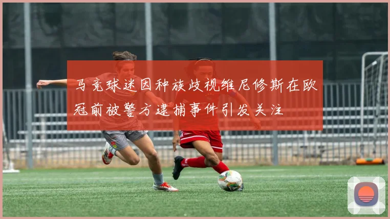 马竞球迷因种族歧视维尼修斯在欧冠前被警方逮捕事件引发关注