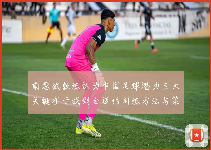 前蓉城教练认为中国足球潜力巨大关键在于找到合适的训练方法与策略