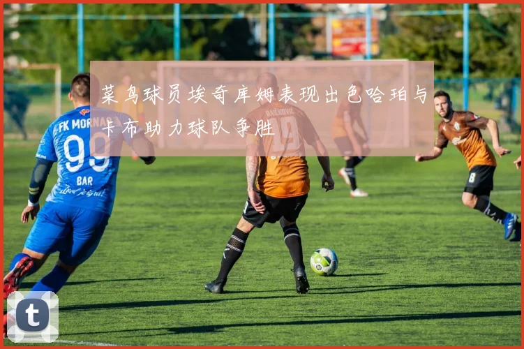 菜鸟球员埃奇库姆表现出色哈珀与卡布助力球队争胜