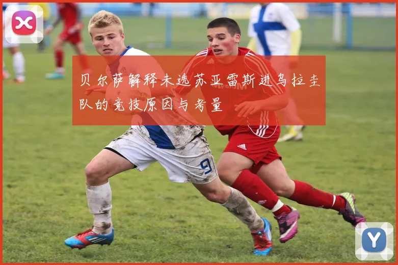 贝尔萨解释未选苏亚雷斯进乌拉圭队的竞技原因与考量