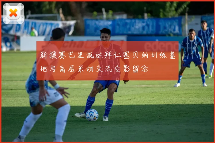 新援赛巴里抵达拜仁塞贝纳训练基地与高层亲切交流合影留念