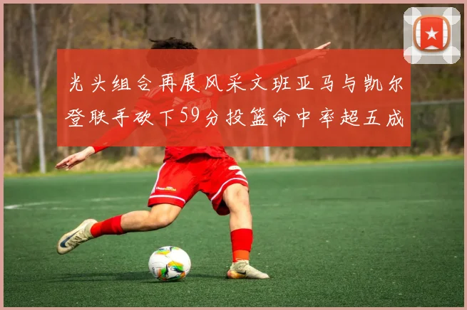 光头组合再展风采文班亚马与凯尔登联手砍下59分投篮命中率超五成