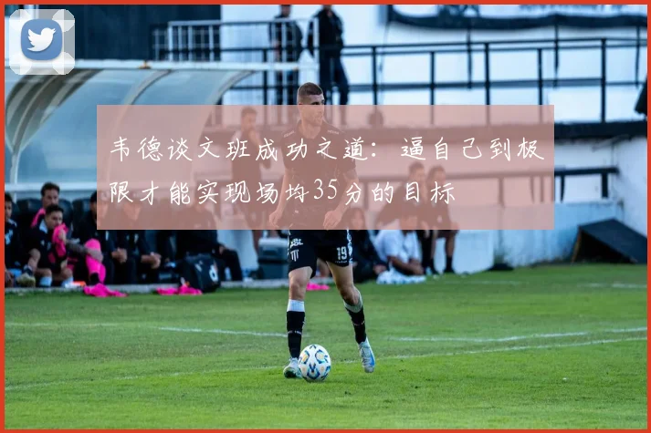 韦德谈文班成功之道：逼自己到极限才能实现场均35分的目标